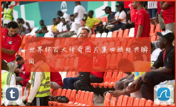 世界杯百大传奇图片集回顾经典瞬间