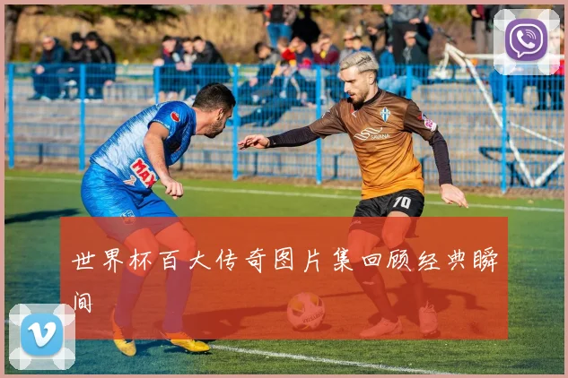 世界杯百大传奇图片集回顾经典瞬间