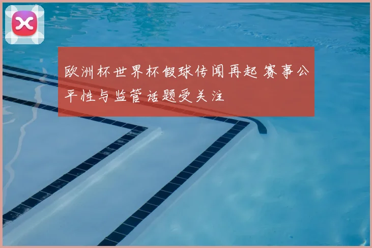 欧洲杯世界杯假球传闻再起 赛事公平性与监管话题受关注