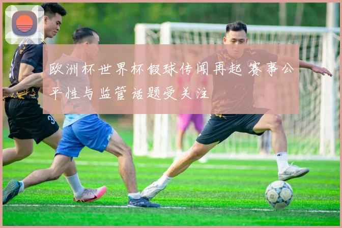 欧洲杯世界杯假球传闻再起 赛事公平性与监管话题受关注