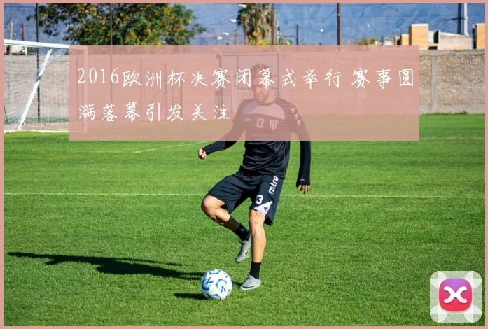 2016欧洲杯决赛闭幕式举行 赛事圆满落幕引发关注