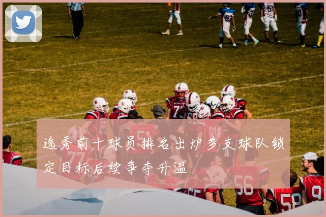 选秀前十球员排名出炉多支球队锁定目标后续争夺升温