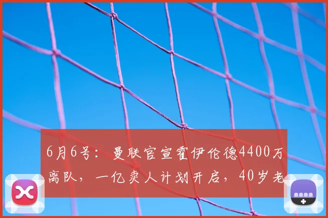 6月6号:曼联官宣霍伊伦德4400万离队,一亿卖人计划开启,40岁老将续约也已搞定_赛季_欧冠_国米