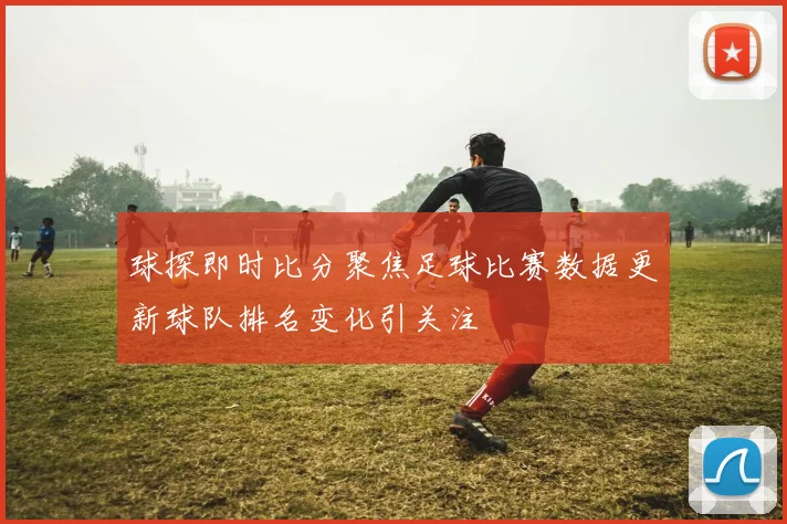 球探即时比分聚焦足球比赛数据更新球队排名变化引关注