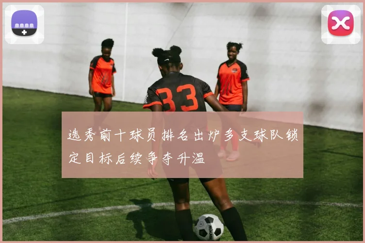 选秀前十球员排名出炉多支球队锁定目标后续争夺升温