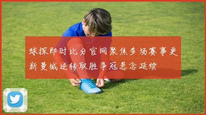 球探即时比分官网聚焦多场赛事更新曼城逆转取胜争冠悬念延续