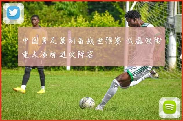 中国男足集训备战世预赛 武磊领衔重点演练进攻阵容