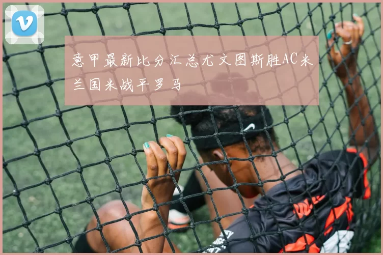 意甲最新比分汇总尤文图斯胜AC米兰国米战平罗马