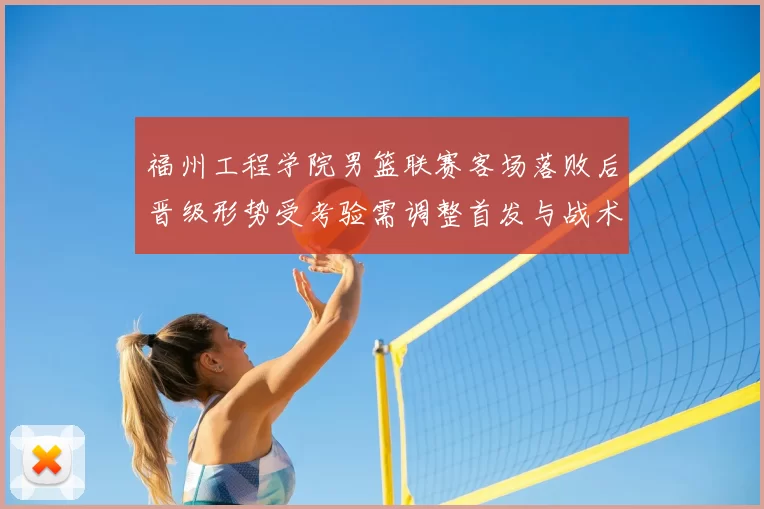 福州工程学院男篮联赛客场落败后晋级形势受考验需调整首发与战术