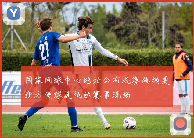 国家网球中心地址公布观赛路线更新方便球迷抵达赛事现场