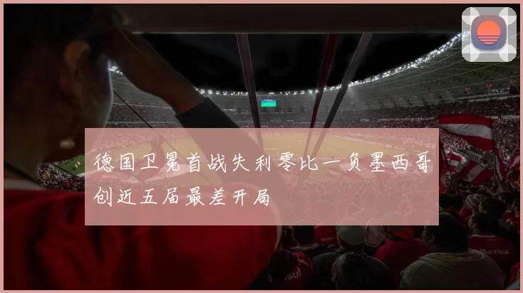 德国卫冕首战失利零比一负墨西哥创近五届最差开局