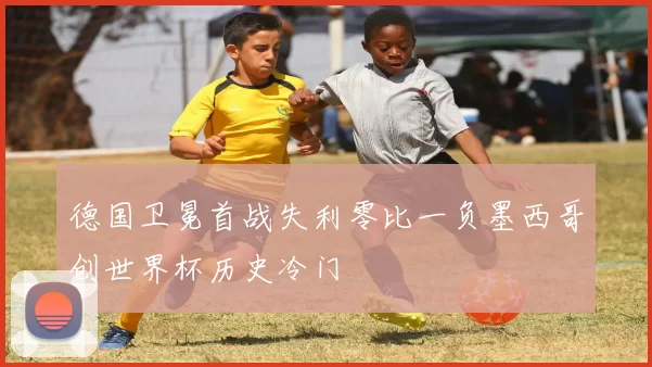 德国卫冕首战失利零比一负墨西哥创世界杯历史冷门