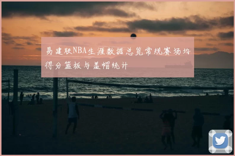易建联NBA生涯数据总览常规赛场均得分篮板与盖帽统计