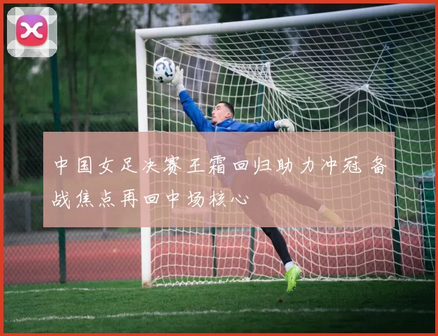 中国女足决赛王霜回归助力冲冠 备战焦点再回中场核心