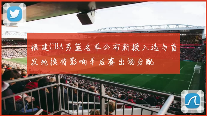 福建CBA男篮名单公布新援入选与首发轮换将影响季后赛出场分配