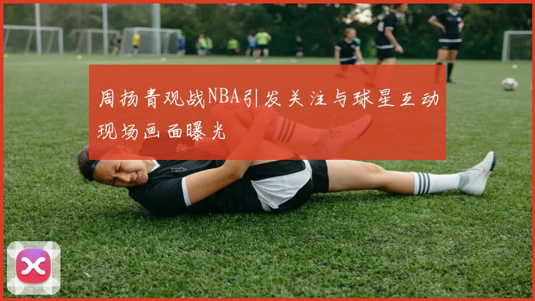 周扬青观战NBA引发关注与球星互动现场画面曝光