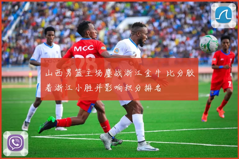 山西男篮主场鏖战浙江金牛 比分胶着浙江小胜并影响积分排名