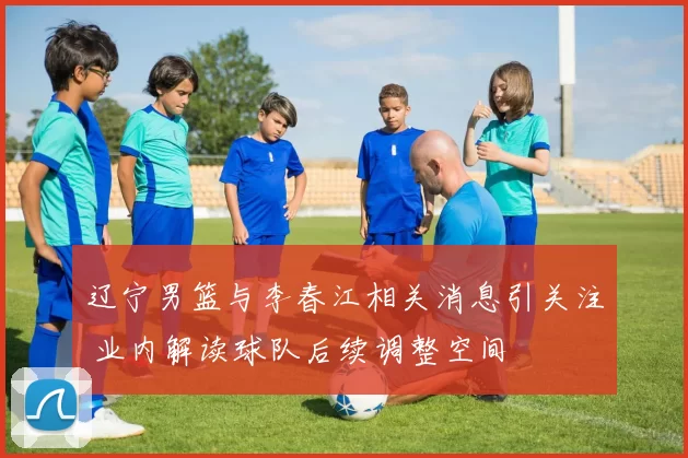 辽宁男篮与李春江相关消息引关注 业内解读球队后续调整空间