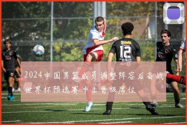 2024中国男篮成员调整阵容后备战世界杯预选赛冲击晋级席位