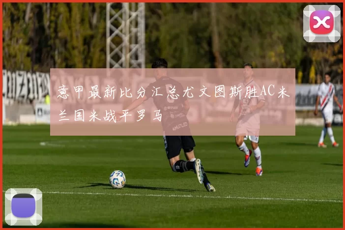 意甲最新比分汇总尤文图斯胜AC米兰国米战平罗马