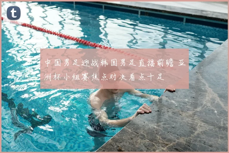 中国男足迎战韩国男足直播前瞻 亚洲杯小组赛焦点对决看点十足