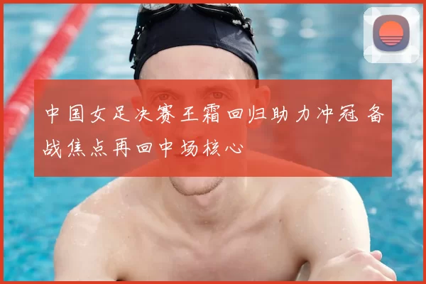 中国女足决赛王霜回归助力冲冠 备战焦点再回中场核心