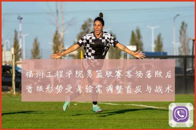 福州工程学院男篮联赛客场落败后晋级形势受考验需调整首发与战术