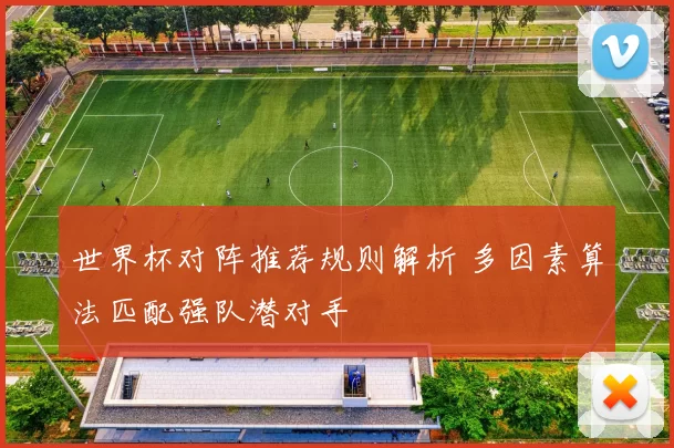 世界杯对阵推荐规则解析 多因素算法匹配强队潜对手