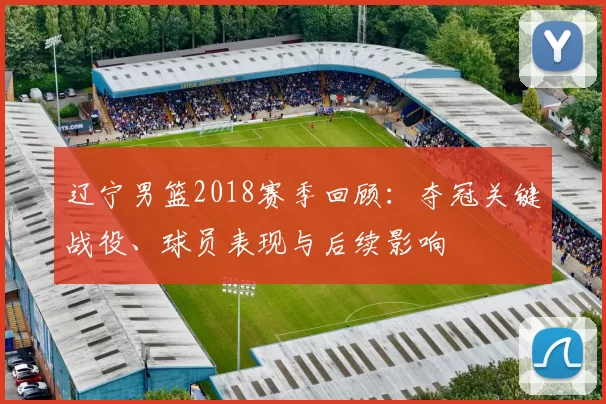 辽宁男篮2018赛季回顾：夺冠关键战役、球员表现与后续影响