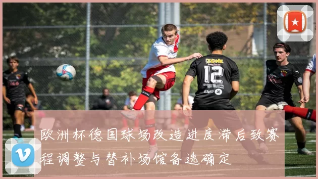 欧洲杯德国球场改造进度滞后致赛程调整与替补场馆备选确定