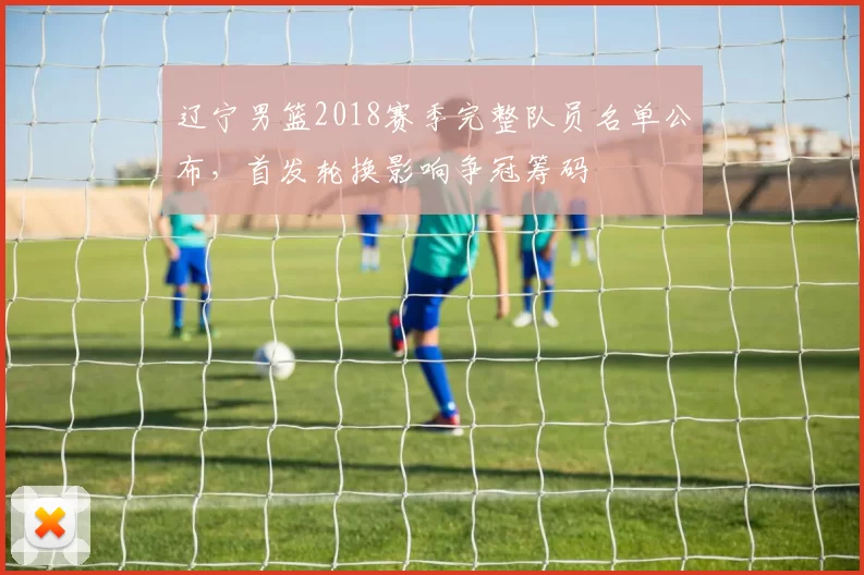 辽宁男篮2018赛季完整队员名单公布，首发轮换影响争冠筹码