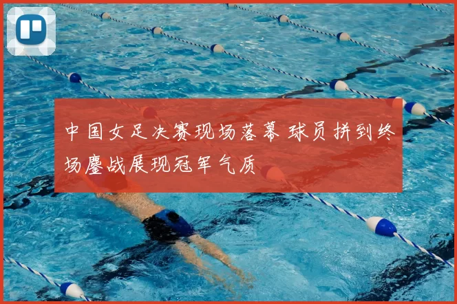 中国女足决赛现场落幕 球员拼到终场鏖战展现冠军气质