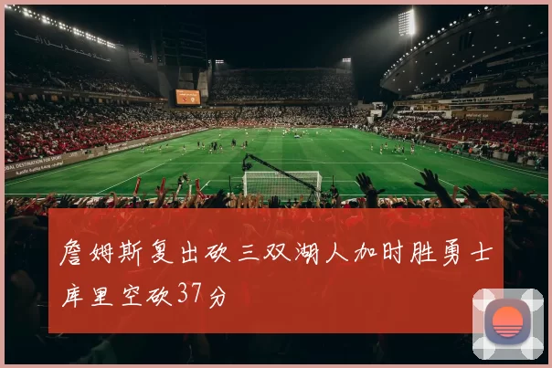 詹姆斯复出砍三双湖人加时胜勇士库里空砍37分