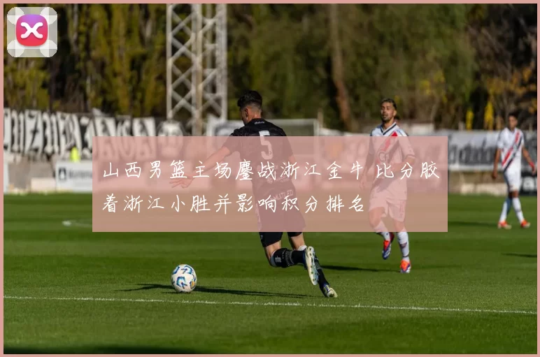 山西男篮主场鏖战浙江金牛 比分胶着浙江小胜并影响积分排名