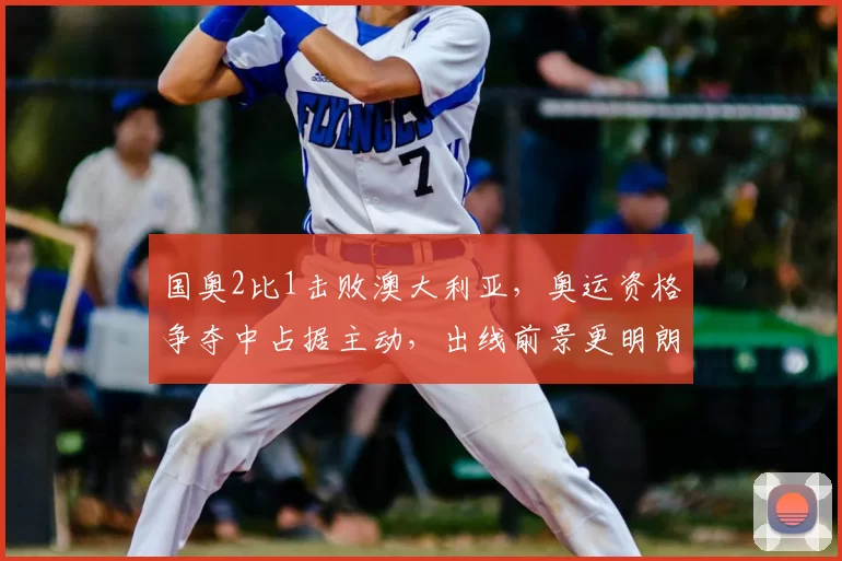 国奥2比1击败澳大利亚，奥运资格争夺中占据主动，出线前景更明朗