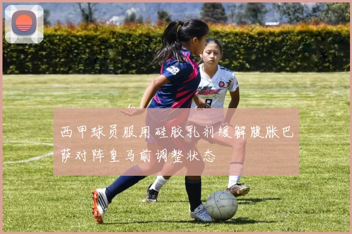 西甲球员服用硅胶乳剂缓解腹胀巴萨对阵皇马前调整状态