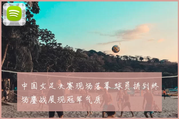 中国女足决赛现场落幕 球员拼到终场鏖战展现冠军气质