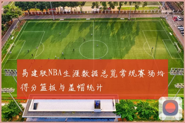 易建联NBA生涯数据总览常规赛场均得分篮板与盖帽统计