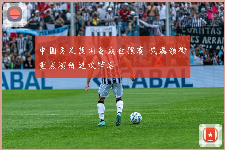 中国男足集训备战世预赛 武磊领衔重点演练进攻阵容