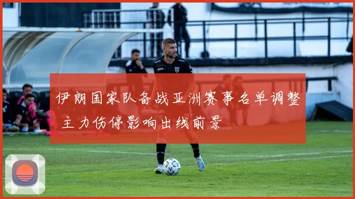 伊朗国家队备战亚洲赛事名单调整 主力伤停影响出线前景