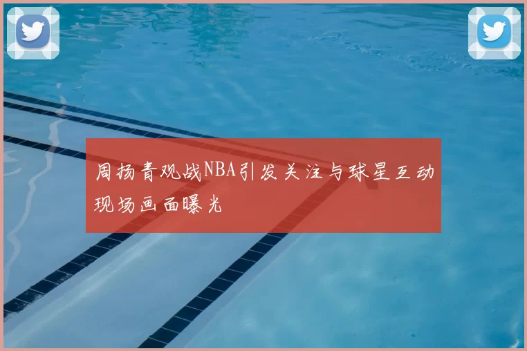周扬青观战NBA引发关注与球星互动现场画面曝光