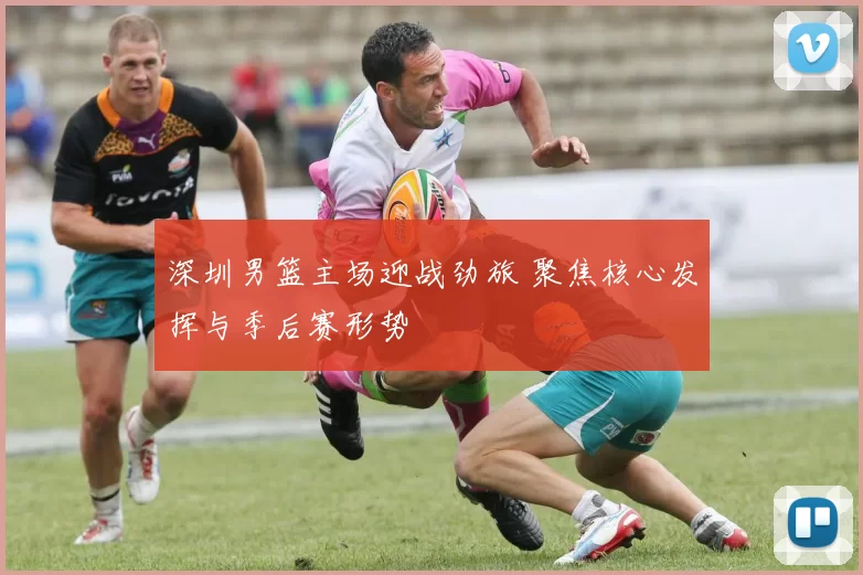 深圳男篮主场迎战劲旅 聚焦核心发挥与季后赛形势