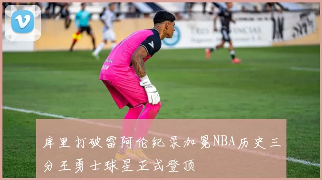 库里打破雷阿伦纪录加冕NBA历史三分王勇士球星正式登顶