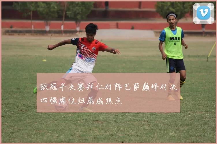 欧冠半决赛拜仁对阵巴萨巅峰对决四强席位归属成焦点
