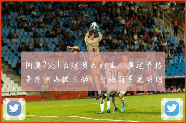 国奥2比1击败澳大利亚，奥运资格争夺中占据主动，出线前景更明朗