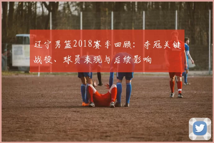 辽宁男篮2018赛季回顾：夺冠关键战役、球员表现与后续影响