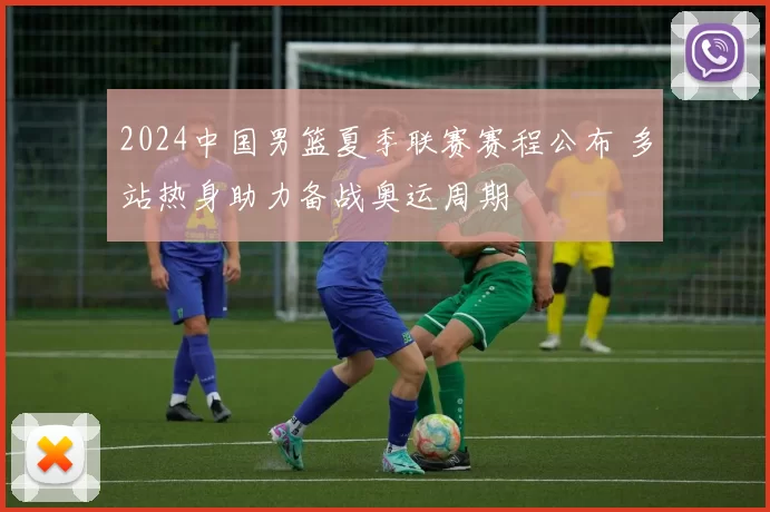 2024中国男篮夏季联赛赛程公布 多站热身助力备战奥运周期