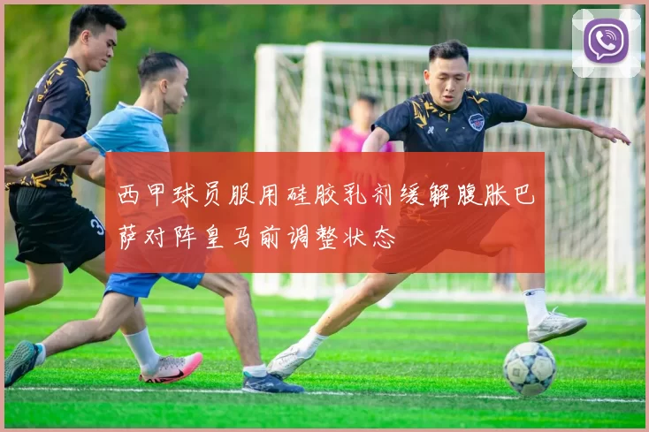 西甲球员服用硅胶乳剂缓解腹胀巴萨对阵皇马前调整状态